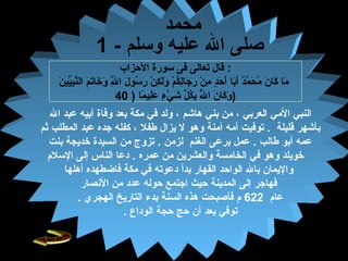 29
‫الحزاب‬ ‫سورة‬ ‫فى‬ ‫تعالى‬ ‫قال‬ :
‫ن‬َ‫ّل‬ ‫يي‬ِّ‫ي‬‫ب‬ِ‫م‬‫ن‬َّ‫ه‬‫ال‬ ‫م‬َ‫ّل‬ ‫ت‬َ‫ّل‬‫خا‬َ‫ّل‬ ‫و‬َ‫ّل‬ ‫ل‬َّ‫ه‬ِ‫م‬ ‫ا‬ ‫ل‬َ‫ّل‬ ‫سو‬ُ‫ص‬ ‫ر‬َ‫ّل‬ ‫ن‬ْ‫م‬ ‫ك‬ِ‫م‬ ‫ل‬َ‫ّل‬‫و‬َ‫ّل‬ ‫م‬ْ‫م‬ ‫ك‬ُ‫ص‬‫ل‬ِ‫م‬‫جا‬َ‫ّل‬ ‫ر‬ِ‫م‬ ‫ن‬ْ‫م‬ ‫م‬ِ‫م‬ ‫د‬ٍ ‫م‬‫ح‬َ‫ّل‬ ‫أ‬َ‫ّل‬ ‫با‬َ‫ّل‬‫أ‬َ‫ّل‬ ‫د‬ٌ ‫ي‬‫م‬َّ‫ه‬ ‫ح‬َ‫ّل‬ ‫م‬ُ‫ص‬ ‫ن‬َ‫ّل‬ ‫كا‬َ‫ّل‬ ‫ما‬َ‫ّل‬
‫ما‬ً‫ب ا‬ ‫لي‬ِ‫م‬‫ع‬َ‫ّل‬ ‫ء‬ٍ ‫م‬ ‫ف ي‬ْ‫م‬ ‫ش‬َ‫ّل‬ ‫ل‬ِّ‫ي‬ ‫ك‬ُ‫ص‬‫ب‬ِ‫م‬ ‫ل‬َّ‫ه‬ُ‫ص‬ ‫ا‬ ‫ن‬َ‫ّل‬ ‫كا‬َ‫ّل‬ ‫و‬َ‫ّل‬)40 )
‫العربف ي‬ ‫المف ي‬ ‫النبف ي‬‫هاشم‬ ‫بنف ي‬ ‫من‬ ،‫ال‬ ‫عبد‬ ‫أبيه‬ ‫وفاة‬ ‫بعد‬ ‫مكة‬ ‫فف ي‬ ‫ولد‬ ،
‫بأشهر‬‫قليلة‬.‫أمه‬ ‫توفيت‬‫آمنة‬‫طفل‬ ‫يزال‬ ‫ل‬ ‫وهو‬‫عبد‬ ‫جده‬ ‫كفله‬ ،‫ا‬‫ثم‬ ‫لمطلب‬
‫طالب‬ ‫أبو‬ ‫عمه‬‫ب‬ ‫عمل‬ .‫الغنم‬ ‫رعى‬‫لزمن‬.‫بنت‬ ‫خديجة‬ ‫السيدة‬ ‫من‬ ‫تزوج‬
‫فف ي‬ ‫وهو‬ ‫خويلد‬‫عمره‬ ‫من‬ ‫والعشرين‬ ‫الخامسة‬.‫إلى‬ ‫الناس‬ ‫دعا‬‫السلم‬
‫و‬‫الواحد‬ ‫بال‬ ‫اليمان‬‫القهار‬‫بدأ‬‫أهلها‬ ‫فاضطهده‬ ‫مكة‬ ‫فف ي‬ ‫دعوته‬
‫إلى‬ ‫فهاجر‬‫النصار‬ ‫من‬ ‫عدد‬ ‫حوله‬ ‫اجتمع‬ ‫حيث‬ ‫المدينة‬
‫عام‬622‫فأصبحت‬ ‫م‬‫التاريخ‬ ‫بدء‬ ‫السنة‬ ‫هذه‬‫الهجري‬.
‫الوداع‬ ‫حجة‬ ‫حج‬ ‫أن‬ ‫بعد‬ ‫توفف ي‬.
‫محمد‬
- ‫وسلم‬ ‫عليه‬ ‫ال‬ ‫صلى‬1
 