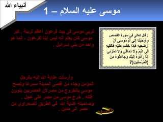 3
– ‫السلم‬ ‫عليه‬ ‫موسى‬1
‫تربى‬‫موسى‬‫فرعون‬ ‫بيت‬ ‫فى‬‫أعظم‬‫تربية‬‫كبر‬ .
‫موسى‬‫يعلم‬ ‫كان‬‫ليس‬ ‫أبنه‬‫إ‬‫لفرعون‬ ‫بنا‬‫هو‬ ‫إبنما‬ ،
‫إسرائيل‬ ‫بني‬ ‫من‬ ‫واحد‬.‫يضطهد‬ ‫كيف‬ ‫يرى‬ ‫كان‬
‫و‬ ‫فرعون‬ ‫رجال‬‫أ‬‫إسرائيل‬ ‫بني‬ ‫تباعه‬.‫المدينة‬ ‫دخل‬
‫أهلها‬ ‫من‬ ‫غفلة‬ ‫حين‬ ‫على‬‫ف‬‫من‬ ‫رجل‬ ‫وجد‬‫أ‬‫تباع‬
‫يقتتل‬ ‫وهو‬ ‫فرعون‬‫إسرائيل‬ ‫بني‬ ‫من‬ ‫رجل‬ ‫مع‬،
‫الرجل‬ ‫بيده‬ ‫وأزاح‬‫الظالم‬‫أن‬ ‫يقصد‬ ‫يكن‬ ‫ولم‬ ‫فقتله‬
‫يقتل‬.‫بنفسا‬‫وأرسلت‬‫ال‬ ‫عناية‬‫بالرجل‬ ‫إليه‬
‫وجاء‬ ‫المؤمن‬‫مسرعا‬ ‫المدينة‬ ‫أقصى‬ ‫من‬‫وبنصح‬
‫ينوون‬ ‫المصريين‬ ‫مصرلن‬ ‫من‬ ‫بالخروج‬ ‫موسى‬
. ‫عجل‬ ‫على‬ ‫مصر‬ ‫من‬ ‫موسى‬ ‫خرج‬ . ‫قتله‬
‫وصاحبته‬‫ال‬ ‫عناية‬‫من‬ ‫الصحراوي‬ ‫الطريق‬ ‫في‬
‫مدين‬ ‫إلى‬ ‫مصر‬.
‫ال‬ ‫أبنبياء‬‫ال‬ ‫أبنبياء‬
‫القصص‬ ‫سورة‬ ‫فى‬ ‫تعالى‬ ‫قال‬ :
‫ن‬ْ ‫أ‬ ‫أ‬َ‫ن‬ ‫سى‬َ‫ن‬ ‫مو‬ُ‫و‬ ‫م‬ِّ  ‫أ‬ُ‫و‬ ‫لى‬َ‫ن‬‫إ‬ِ‫ل‬ ‫نا‬َ‫ن‬‫ي‬ْ ‫أ‬‫ح‬َ‫ن‬ ‫و‬ْ ‫أ‬ ‫أ‬َ‫ن‬‫و‬َ‫ن‬
‫ه‬ِ‫ل‬ ‫قي‬ِ‫ل‬‫ل‬ْ ‫أ‬‫أ‬َ‫ن‬‫ف‬َ‫ن‬ ‫ه‬ِ‫ل‬ ‫ي‬ْ ‫أ‬‫ل‬َ‫ن‬‫ع‬َ‫ن‬ ‫ت‬ِ‫ل‬ ‫ف‬ْ ‫أ‬ ‫خ‬ِ‫ل‬ ‫ذا‬َ‫ن‬‫إ‬ِ‫ل‬‫ف‬َ‫ن‬ ‫ه‬ِ‫ل‬ ‫عي‬ِ‫ل‬ ‫ض‬ِ‫ل‬ ‫ر‬ْ ‫أ‬ ‫أ‬َ‫ن‬
‫بني‬ِ‫زل‬َ‫ن‬ ‫ح‬ْ ‫أ‬ ‫ت‬َ‫ن‬ ‫ل‬َ‫ن‬ ‫و‬َ‫ن‬ ‫في‬ِ‫ل‬‫خا‬َ‫ن‬ ‫ت‬َ‫ن‬ ‫ل‬َ‫ن‬ ‫و‬َ‫ن‬ ‫م‬ِّ ‫ي‬َ‫ن‬‫ل‬ْ ‫أ‬‫ا‬ ‫في‬ِ‫ل‬
‫ن‬َ‫ن‬ ‫م‬ِ‫ل‬ ‫ه‬ُ‫و‬‫لو‬ُ‫و‬‫ع‬ِ‫ل‬ ‫جا‬َ‫ن‬ ‫و‬َ‫ن‬ ‫ك‬ِ‫ل‬ ‫ي‬ْ ‫أ‬‫ل‬َ‫ن‬‫إ‬ِ‫ل‬ ‫ه‬ُ‫و‬‫دو‬ُّ‫را‬َ‫ن‬ ‫بنا‬َّ‫إا‬ِ‫ل‬
)7‫ن‬َ‫ن‬ ‫لي‬ِ‫ل‬‫س‬َ‫ن‬ ‫ر‬ْ ‫أ‬ ‫م‬ُ‫و‬ ‫ل‬ْ ‫أ‬‫ا‬7 )7
‫من‬ ‫أمه‬ ‫عليه‬ ‫خافت‬ ‫موسى‬ ‫ولد‬ ‫أن‬ ‫بعد‬
‫تضعه‬ ‫أن‬ ‫ال‬ ‫إليها‬ ‫أوحى‬ ‫فرعون‬‫في‬
‫صندوق‬‫وتلقيه‬‫النهر‬ ‫في‬.‫مياه‬ ‫حملت‬
‫الصندوق‬ ‫هذا‬ ‫النيل‬‫فرعون‬ ‫قصر‬ ‫إلى‬.
‫ال‬ ‫شاء‬ . ‫فرعون‬ ‫امرأة‬ ‫آسيا‬ ‫أحبته‬
. ‫لترضعه‬ ‫أمه‬ ‫إليه‬ ‫يرسل‬ ‫أن‬
 