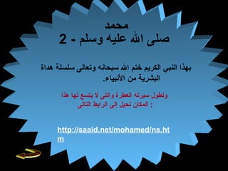 30
‫محمد‬
- ‫وسلم‬ ‫عليه‬ ‫ال‬ ‫صلى‬2
‫وتعالى‬ ‫سبحانه‬ ‫ال‬ ‫ختم‬ ‫الكريم‬ ‫النبف ي‬ ‫بهذا‬‫هداة‬ ‫سلسلة‬
.‫النبياء‬ ‫من‬ ‫البشرية‬
‫هذا‬ ‫لها‬ ‫يتسع‬ ‫ل‬ ‫والتى‬ ‫العطرة‬ ‫سيرته‬ ‫ولطول‬
‫التالى‬ ‫الرابط‬ ‫إلى‬ ‫نحيل‬ ‫المكان‬ :
http://saaid.net/mohamed/ns.ht
m
 