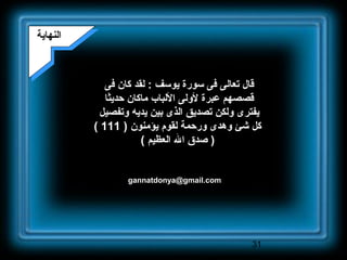 31
gannatdonya@gmail.com
‫النهاية‬‫النهاية‬
‫فى‬ ‫كان‬ ‫لقد‬ : ‫يوسف‬ ‫سورة‬ ‫فى‬ ‫تعالى‬ ‫قال‬
‫حديلثا‬ ‫ماكان‬ ‫اللباب‬ ‫لولى‬ ‫عبرة‬ ‫قصصهم‬
‫وتفصيل‬ ‫يديه‬ ‫بين‬ ‫الذى‬ ‫تصديق‬ ‫ولكن‬ ‫يفترى‬
) ‫يؤمنون‬ ‫لقوم‬ ‫ورحمة‬ ‫وهدى‬ ‫شئ‬ ‫كل‬111(
( ‫العظيم‬ ‫ال‬ ‫صدق‬ )
 
