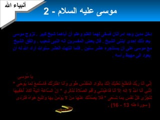 4
- ‫السلم‬ ‫عليه‬ ‫موسى‬2
‫موسى‬ ‫تزوج‬ . ‫كبير‬ ‫شيخ‬ ‫أباهما‬ ‫أن‬ ‫وعلم‬ ‫الغنم‬ ‫لهما‬ ‫فسقى‬ ‫امرأتان‬ ‫وجد‬ ‫مدين‬ ‫دخل‬
‫الشيخ‬ ‫واتفق‬ . ‫شعيب‬ ‫النبى‬ ‫أبنه‬ ‫المفسرين‬ ‫بعض‬ ‫قال‬ . ‫الشيخ‬ ‫ابنتى‬ ‫إحدى‬ ‫ذلك‬ ‫بعد‬
‫أن‬ ‫له‬ ‫ال‬ ‫أراد‬ ‫سنوات‬ ‫العشر‬ ‫ابنتهت‬ ‫فلما‬ . ‫سنين‬ ‫عشر‬ ‫يستأجره‬ ‫أن‬ ‫على‬ ‫موسى‬ ‫مع‬
. ‫رأسه‬ ‫مهبط‬ ‫الى‬ ‫يعود‬
‫أهله‬ ‫مع‬ ‫موسى‬ ‫خرج‬‫الصحراء‬ ‫فى‬ ‫تاه‬‫فشاهد‬ ‫رأسه‬ ‫رفع‬ ‫ثم‬ ‫حائرا‬ ‫موسى‬ ‫ووقف‬
‫لهله‬ ‫قال‬ .‫بعد‬ ‫عن‬ ‫تشتعل‬ ‫عظيمة‬ ‫بنارا‬‫هناك‬ ‫بنارا‬ ‫رأيت‬ ‫أبني‬ :.‫اتجاه‬ ‫فى‬ ‫ذهب‬
‫طريق‬ ‫يجد‬ ‫النارعله‬‫النار‬ ‫من‬ ‫موسى‬ ‫واقترب‬ ،.)7 ‫وجل‬ ‫عز‬ ‫ربه‬ ‫بناداه‬‫سى‬َ‫ن‬ ‫مو‬ُ‫و‬ ‫يا‬َ‫ن‬
‫أبن‬َ‫ن‬‫و‬َ‫ن‬ ‫وى‬ً‫ ى‬ ‫ط‬ُ‫و‬ ‫س‬ِ‫ل‬ ‫د‬َّ‫ا‬‫ق‬َ‫ن‬‫م‬ُ‫و‬ ‫ل‬ْ ‫أ‬‫ا‬ ‫د‬ِ‫ل‬‫وا‬َ‫ن‬ ‫ل‬ْ ‫أ‬‫با‬ِ‫ل‬ ‫ك‬َ‫ن‬ ‫بن‬َّ‫إا‬ِ‫ل‬ ‫ك‬َ‫ن‬ ‫ي‬ْ ‫أ‬‫ل‬َ‫ن‬‫ع‬ْ ‫أ‬ ‫بن‬َ‫ن‬ ‫ع‬ْ ‫أ‬ ‫ل‬َ‫ن‬‫خ‬ْ ‫أ‬ ‫فا‬َ‫ن‬ ‫ك‬َ‫ن‬ ‫ب‬ُّ‫ر‬َ‫ن‬ ‫بنا‬َ‫أن‬َ‫ن‬ ‫بني‬ِّ ‫إ‬ِ‫ل‬‫ا‬‫حى‬َ‫ن‬ ‫يو‬ُ‫و‬ ‫ما‬َ‫ن‬ ‫ل‬ِ‫ل‬ ‫ع‬ْ ‫أ‬ ‫م‬ِ‫ل‬ ‫ت‬َ‫ن‬‫س‬ْ ‫أ‬ ‫فا‬َ‫ن‬ ‫ك‬َ‫ن‬ ‫ت‬ُ‫و‬‫ر‬ْ ‫أ‬ ‫ت‬َ‫ن‬‫خ‬ْ ‫أ‬ ‫ا‬*
‫ص‬َّ‫ا‬ ‫ال‬ ‫م‬ِ‫ل‬ ‫ق‬ِ‫ل‬‫أ‬َ‫ن‬‫و‬َ‫ن‬ ‫بني‬ِ‫دل‬ْ ‫أ‬ ‫ب‬ُ‫و‬‫ع‬ْ ‫أ‬ ‫فا‬َ‫ن‬ ‫بنا‬َ‫أن‬َ‫ن‬ ‫ل‬َّ‫ا‬ ‫إ‬ِ‫ل‬ ‫ه‬َ‫ن‬ ‫ل‬َ‫ن‬‫إ‬ِ‫ل‬ ‫ل‬َ‫ن‬ ‫ل‬َّ‫ا‬ُ‫و‬ ‫ا‬ ‫بنا‬َ‫أن‬َ‫ن‬ ‫ني‬ِ‫ل‬‫بن‬َّ‫إا‬ِ‫ل‬‫ل‬‫ري‬ِ‫ل‬ ‫ك‬ْ ‫أ‬ ‫ذ‬ِ‫ل‬‫ل‬ِ‫ل‬ ‫ة‬َ‫ن‬*‫ة‬َ‫ن‬ ‫ع‬َ‫ن‬ ‫سا‬َّ‫ا‬ ‫ال‬ ‫ن‬َّ‫ا‬ ‫إ‬ِ‫ل‬‫آ‬‫د‬ُ‫و‬‫كا‬َ‫ن‬ ‫أ‬َ‫ن‬ ‫ة‬ٌ ‫أ‬ ‫ي‬َ‫ن‬‫ت‬ِ‫ل‬‫ها‬َ‫ن‬ ‫في‬ِ‫ل‬‫خ‬ْ ‫أ‬ ‫أ‬ُ‫و‬
‫ل‬ُّ ‫ك‬ُ‫و‬ ‫زى‬َ‫ن‬ ‫ج‬ْ ‫أ‬ ‫ت‬ُ‫و‬‫ل‬ِ‫ل‬‫عى‬َ‫ن‬ ‫س‬ْ ‫أ‬ ‫ت‬َ‫ن‬ ‫ما‬َ‫ن‬ ‫ب‬ِ‫ل‬ ‫س‬ٍ ‫ب‬ ‫ف‬ْ ‫أ‬ ‫بن‬َ‫ن‬*‫ف‬َ‫ن‬‫ل‬‫دى‬َ‫ن‬‫ر‬ْ ‫أ‬ ‫ت‬َ‫ن‬‫ف‬َ‫ن‬ ‫ه‬ُ‫و‬‫وا‬َ‫ن‬ ‫ه‬َ‫ن‬ ‫ع‬َ‫ن‬ ‫ب‬َ‫ن‬‫ت‬َّ‫ا‬‫وا‬َ‫ن‬ ‫ها‬َ‫ن‬ ‫ب‬ِ‫ل‬ ‫ن‬ُ‫و‬ ‫م‬ِ‫ل‬ ‫ؤ‬ْ ‫أ‬ ‫ي‬ُ‫و‬ ‫ل‬َ‫ن‬ ‫ن‬ْ ‫أ‬ ‫م‬َ‫ن‬ ‫ها‬َ‫ن‬ ‫ن‬ْ ‫أ‬‫ع‬َ‫ن‬ ‫ك‬َ‫ن‬ ‫بن‬َّ‫دا‬َّ‫ا‬‫ص‬ُ‫و‬ ‫ي‬َ‫ن‬
)7‫سورة‬‫طه‬13-16(.
‫ال‬ ‫أبنبياء‬‫ال‬ ‫أبنبياء‬
 