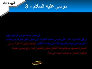 5
‫بمعجزتين‬ ‫ال‬ ‫أيده‬-‫العصا‬ ‫معجزة‬‫التى‬‫عظيم‬ ‫ثعبان‬ ‫إلى‬ ‫فجأة‬ ‫تتحول‬‫ومعجزة‬‫يده‬
‫سوء‬ ‫غير‬ ‫من‬ ‫بيضاء‬ ‫تخرج‬ ‫التى‬–‫أمره‬ ‫ثم‬‫ال‬ ‫إلى‬ ‫ليدعوه‬ ‫فرعون‬ ‫إلى‬ ‫يذهب‬ ‫أن‬
،‫ولين‬ ‫برفق‬‫و‬‫مصر‬ ‫من‬ ‫إسرائيل‬ ‫بني‬ ‫يخرج‬ ‫أن‬‫أخوه‬ ‫يكون‬ ‫أن‬ ‫ال‬ ‫إلى‬ ‫وتوسل‬ .
. ‫معه‬ ‫هارون‬
‫أهله‬ ‫الى‬ ‫موسى‬ ‫رجع‬‫و‬‫ابنحدر‬‫بهم‬.‫مصر‬ ‫قاصدا‬‫مصر‬ ‫فى‬‫بلين‬ ‫فرعون‬ ‫موسى‬ ‫واجه‬
‫ال‬ ‫أمره‬ ‫كما‬ ‫ورفق‬،‫عصاه‬ ‫موسى‬ ‫ألقى‬‫ف‬‫ثم‬ ‫بسرعة‬ ‫يتحرك‬ ‫هائل‬ ‫ثعبان‬ ‫إلى‬ ‫تحولت‬
‫أدخل‬‫فإذا‬ ‫وأخرجها‬ ‫جيبه‬ ‫في‬ ‫يده‬‫هي‬.‫كالقمر‬ ‫بيضاء‬‫جمع‬‫فرعون‬‫السحرة‬.‫رمى‬
‫المكان‬ ‫فإذا‬ ‫وحبالهم‬ ‫بعصيهم‬ ‫السحرة‬‫فجأة‬ ‫بالثعابين‬ ‫يمتلئ‬‫عصاه‬ ‫موسى‬ ‫رفع‬
.‫حية‬ ‫إلى‬ ‫العصا‬ ‫وتحولت‬ ‫المعجزة‬ ‫فوقعت‬
- ‫السلم‬ ‫عليه‬ ‫موسى‬3
‫ال‬ ‫أبنبياء‬‫ال‬ ‫أبنبياء‬
 