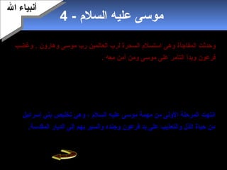 6
- ‫السلم‬ ‫عليه‬ ‫موسى‬4
‫ال‬ ‫وحدثت‬‫مفاجأة‬‫وهى‬‫وهارون‬ ‫موسى‬ ‫رب‬ ‫العالمين‬ ‫لرب‬ ‫السحرة‬ ‫استسلم‬.‫وغضب‬
‫وبدأ‬ ‫فرعون‬‫ومن‬ ‫موسى‬ ‫على‬ ‫التآمر‬‫معه‬ ‫آمن‬.‫أوحي‬‫ال‬‫من‬ ‫يخرج‬ ‫أن‬ ‫موسى‬ ‫إلى‬
‫إسرائيل‬ ‫بني‬ ‫مع‬ ‫مصر‬،‫حشد‬‫فرعون‬‫جيش‬‫ا‬‫عظيم‬‫ا‬‫ليدرك‬‫وقومه‬ ‫موسى‬،‫وصل‬
‫بالتقدم‬ ‫جيشه‬ ‫فأمر‬ ‫بنصفين‬ ‫يشقه‬ ‫يابسا‬ ‫طريقا‬ ‫البحر‬ ‫في‬ ‫شاهد‬ ‫البحر‬ ‫إلى‬ ‫فرعون‬.
‫أمره‬ ‫ال‬ ‫أصدر‬ ‫حتى‬‫وجيشه‬ ‫فرعون‬ ‫على‬ ‫المواج‬ ‫فابنطبقت‬ ،‫وبنجا‬ . ‫جميعا‬ ‫وماتوا‬
. ‫معه‬ ‫ومن‬ ‫موسى‬
‫السلم‬ ‫عليه‬ ‫موسى‬ ‫مهمة‬ ‫من‬ ‫الولى‬ ‫المرحلة‬ ‫ابنتهت‬‫إسرائيل‬ ‫بني‬ ‫تخليص‬ ‫وهي‬ ،
.‫المقدسة‬ ‫الديار‬ ‫إلى‬ ‫بهم‬ ‫والسير‬ ‫وجنده‬ ‫فرعون‬ ‫يد‬ ‫على‬ ‫والتعذيب‬ ‫الذل‬ ‫حياة‬ ‫من‬
‫ال‬ ‫أبنبياء‬‫ال‬ ‫أبنبياء‬
 