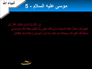 7
- ‫السلم‬ ‫عليه‬ ‫موسى‬5
‫ربه‬ ‫لملقاة‬ ‫موسى‬ ‫موعد‬:‫فترة‬ ‫كابنت‬‫إليها‬ ‫أضيف‬ ،‫ليلة‬ ‫ثلثين‬ ‫العداد‬‫عشر‬.‫طلب‬
‫العزة‬ ‫رب‬ ‫عليه‬ ‫فرد‬ ‫وجل‬ ‫عز‬ ‫ال‬ ‫يرى‬ ‫أن‬ ‫موسى‬...)7‫ل‬َ‫ن‬ ‫قا‬َ‫ن‬‫ر‬َ‫ن‬ ‫ت‬َ‫ن‬ ‫لن‬َ‫ن‬‫ا‬‫لى‬َ‫ن‬‫إ‬ِ‫ل‬ ‫ر‬ْ ‫أ‬ ‫ظ‬ُ‫و‬ ‫ابن‬ ‫ن‬ِ‫ل‬ ‫ك‬ِ‫ل‬ ‫لكـ‬َ‫ن‬‫و‬َ‫ن‬ ‫بني‬ِ‫ل‬
‫رموسى‬َّ‫ا‬ ‫خ‬َ‫ن‬ ‫و‬َ‫ن‬ ‫كا‬ًّ‫ا‬ ‫د‬َ‫ن‬ ‫ه‬ُ‫و‬ ‫ل‬َ‫ن‬‫ع‬َ‫ن‬ ‫ج‬َ‫ن‬ ‫ل‬ِ‫ل‬ ‫ب‬َ‫ن‬‫ج‬َ‫ن‬ ‫ل‬ْ ‫أ‬‫ل‬ِ‫ل‬ ‫ه‬ُ‫و‬ ‫ب‬ُّ‫ر‬َ‫ن‬ ‫لى‬َّ‫ا‬‫ج‬َ‫ن‬ ‫ت‬َ‫ن‬ ‫ما‬َّ‫ا‬ ‫ل‬َ‫ن‬‫ف‬َ‫ن‬ ‫بني‬ِ‫رال‬َ‫ن‬ ‫ت‬َ‫ن‬ ‫ف‬َ‫ن‬ ‫و‬ْ ‫أ‬ ‫س‬َ‫ن‬ ‫ف‬َ‫ن‬ ‫ه‬ُ‫و‬ ‫بن‬َ‫كان‬َ‫ن‬ ‫م‬َ‫ن‬ ‫ر‬َّ‫ا‬ ‫ق‬َ‫ن‬‫ت‬َ‫ن‬‫س‬ْ ‫أ‬ ‫ا‬ ‫ن‬ِ‫ل‬ ‫إ‬ِ‫ل‬‫ف‬َ‫ن‬ ‫ل‬ِ‫ل‬ ‫ب‬َ‫ن‬‫ج‬َ‫ن‬ ‫ل‬ْ ‫أ‬‫ا‬
‫قا‬ً‫ ى‬‫ع‬ِ‫ل‬ ‫ص‬َ‫ن‬‫المؤمنين‬ ‫أول‬ ‫وأبنا‬ ‫إليك‬ ‫تبت‬ ‫سبحابنك‬ ‫قال‬ ‫أفاق‬ ‫فلما‬(‫7)العراف‬143. (
. ‫التوراه‬ ‫ال‬ ‫أعطاه‬‫إ‬‫التوراة‬ ‫ألواح‬ ‫يحمل‬ ‫وهو‬ ‫الجبل‬ ‫قمة‬ ‫من‬ ‫موسى‬ ‫بنحدر‬،‫أن‬ ‫تبين‬
‫النساء‬ ‫حلى‬ ‫أخذ‬ ‫السامرى‬ ‫يدعى‬ ‫إسرائيل‬ ‫بنى‬ ‫من‬ ‫رجل‬ ‫هناك‬‫تمثال‬ ‫منها‬ ‫وصنع‬
‫لعجل‬‫للقوم‬ ‫وقال‬‫موسى‬ ‫وإله‬ ‫إلهكم‬ ‫هذا‬‫القوم‬ ‫وصدقه‬‫هارون‬ ‫ووقف‬‫قومه‬ ‫وسط‬
‫يعظهم‬ ‫وراح‬‫يفلح‬ ‫فلم‬.‫إ‬‫وألقى‬ ‫لقومه‬ ‫عائدا‬ ‫موسى‬ ‫بنحدر‬‫ألواح‬‫هارون‬ ‫أخاه‬ ‫وبنهر‬ .
. ‫تهاوبنه‬ ‫على‬ ‫بعنف‬
‫ال‬ ‫أبنبياء‬‫ال‬ ‫أبنبياء‬
 