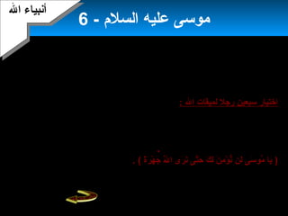 8
- ‫السلم‬ ‫عليه‬ ‫موسى‬6
‫هارون‬ ‫ولكن‬‫أفهمه‬‫إبنما‬ ‫أبنه‬‫قتال‬ ‫بينهم‬ ‫يثير‬ ‫أن‬ ‫بعنف‬ ‫قاومهم‬ ‫لو‬ ‫خشي‬‫و‬‫القوم‬ ‫أن‬
‫قاومهم‬ ‫حين‬ ‫يقتلوبنه‬ ‫وكادوا‬ ‫استضعفوه‬.
‫استأبنف‬‫السلم‬ ‫عليه‬ ‫موسى‬‫ال‬ ‫في‬ ‫جهاده‬‫قومه‬ ‫على‬ ‫التوراة‬ ‫ألواح‬ ‫وقرأ‬ ،،‫أمرهم‬
‫وعزم‬ ‫بقوة‬ ‫بأحكامها‬ ‫يأخذوا‬ ‫أن‬ ‫البداية‬ ‫في‬.
‫ال‬ ‫لميقات‬ ‫رجل‬ ‫سبعين‬ ‫اختيار‬:‫ويتوبوا‬ ‫ال‬ ‫يستغفروا‬ ‫أن‬ ‫إسرائيل‬ ‫بني‬ ‫موسى‬ ‫أمر‬
‫السب‬ ‫وسمع‬ ،‫موسى‬ ‫تعالى‬ ‫ال‬ ‫وكلم‬ .‫الجبل‬ ‫من‬ ‫موسى‬ ‫دبنا‬ ..‫إليه‬‫عون‬‫يكلم‬ ‫وهو‬ ‫موسى‬
.‫ربه‬‫الحياة‬ ‫مدى‬ ‫القلوب‬ ‫إلى‬ ‫اليمان‬ ‫لحمل‬ ‫كافية‬ ‫تكون‬ ‫كهذه‬ ‫معجزة‬ ‫ولعل‬.
‫رؤية‬ ‫طلبوا‬ ‫إبنما‬ .‫المعجزة‬ ‫من‬ ‫إليه‬ ‫استمعوا‬ ‫بما‬ ‫يكتفوا‬ ‫لم‬ ‫المختارين‬ ‫السبعين‬ ‫أن‬ ‫غير‬
‫تعالى‬ ‫ال‬‫بنرى‬ ‫أن‬ ‫وبنريد‬ ‫سمعنا‬ ‫قالوا‬ ..: ‫لموسى‬ ‫القوم‬ ‫قال‬
)7‫ة‬ً‫ ى‬‫ر‬َ‫ن‬ ‫ه‬ْ ‫أ‬ ‫ج‬َ‫ن‬ ‫ل‬َّ‫ا‬َ‫ن‬ ‫ا‬ ‫رى‬َ‫ن‬ ‫بن‬َ‫ن‬ ‫تى‬َّ‫ا‬‫ح‬َ‫ن‬ ‫ك‬َ‫ن‬ ‫ل‬َ‫ن‬ ‫ن‬َ‫ن‬ ‫م‬ِ‫ل‬ ‫ؤ‬ْ ‫أ‬ ‫بن‬ُّ ‫لن‬َ‫ن‬ ‫سى‬َ‫ن‬ ‫مو‬ُ‫و‬ ‫يا‬َ‫ن‬(.‫قام‬‫موسى‬‫أن‬ ‫ويناشده‬ ‫ربه‬ ‫يدعو‬
‫ويرحمهم‬ ‫عنهم‬ ‫يعفو‬‫منهم‬ ‫السفهاء‬ ‫فعل‬ ‫بما‬ ‫يؤاخذهم‬ ‫وأل‬ ،.
‫ال‬ ‫أبنبياء‬‫ال‬ ‫أبنبياء‬
 