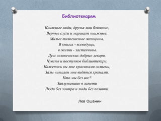 Библиотекарям
Книжные люди, друзья мои ближние,
Верные слуги и маршалы книжные.
Милые тихогласные женщины,
В книгах - всеведущи,
в жизни - застенчивы.
Душ человеческих добрые лекари,
Чувств и поступков библиотекари.
Кажетесь вы мне красивыми самыми,
Залы читален мне видятся храмами.
Кто мы без вас?
Заплутавшие в замети
Люди без завтра и люди без памяти.
Лев Ошанин
 