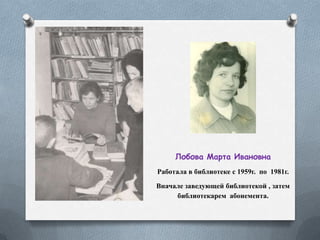 Лобова Марта Ивановна
Работала в библиотеке с 1959г. по 1981г.
Вначале заведующей библиотекой , затем
библиотекарем абонемента.
 