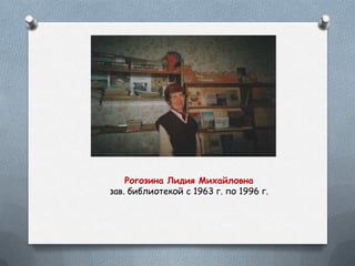 Рогозина Лидия Михайловна
зав. библиотекой с 1963 г. по 1996 г.
 