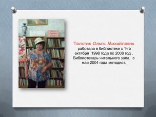 Толстик Ольга Михайловна
работала в библиотеке с 1-го
октября 1998 года по 2008 год .
Библиотекарь читального зала, с
мая 2004 года методист.
 