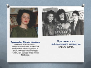 Кузьмичѐва Оксана Ивановна
работала в библиотеке с 1
февраля 1993 года в должности
методист по работе с детьми. С
20.01.1996года библиотекарем
читального зала до 30 сентября
1998 года .
Практиканты из
библиотечного техникума
апрель 1992г.
 