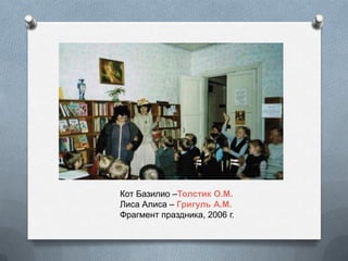 Кот Базилио –Толстик О.М.
Лиса Алиса – Григуль А.М.
Фрагмент праздника, 2006 г.
 