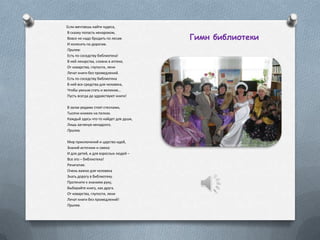 Если мечтаешь найти чудеса,
В сказку попасть ненароком,
Вовсе не надо бродить по лесам
И колесить по дорогам.
Припев:
Есть по соседству библиотека!
В ней лекарства, словно в аптеке,
От коварства, глупости, лени
Лечат книги без промедлений.
Есть по соседству библиотека
В ней все средства для человека,
Чтобы умным стать и великим…
Пусть всегда да здравствуют книги!
В залах рядами стоят стеллажи,
Тысячи книжек на полках.
Каждый здесь что-то найдет для души,
Лишь заглянув ненадолго.
Припев.
Мир приключений и царство идей,
Знаний источник и смеха:
И для детей, и для взрослых людей –
Все это – библиотека!
Речитатив:
Очень важно для человека
Знать дорогу в библиотеку.
Протяните к знаниям руку,
Выбирайте книгу, как друга.
От коварства, глупости, лени
Лечат книги без промедлений!
Припев.
Гимн библиотеки
 