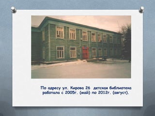 По адресу ул. Кирова 26 детская библиотека
работала с 2005г. (май) по 2012г. (август).
 