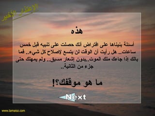 ‫هذه‬
‫خمس‬ ‫قبل‬ ‫تنبيه‬ ‫على‬ ‫حصلت‬ ‫أنك‬ ‫افتراض‬ ‫على‬ ‫بنيناها‬ ‫أسئلة‬
‫فما‬ ..‫شيء‬ ‫كل‬ ‫للصل ح‬ ‫يتسع‬ ‫لن‬ ‫الوقت‬ ‫أ؟ن‬ ‫رأيت‬ ‫هل‬ ..‫ساعات‬
‫حتى‬ ‫يمهلك‬ ‫ولم‬ ..‫مسبق‬ ‫إشعار‬ ‫الموت..بدو؟ن‬ ‫ملك‬ ‫جاءك‬ ‫إذا‬ ‫بالك‬
..‫الثانية‬ ‫من‬ ‫جزء‬
!‫موقفك؟‬ ‫هو‬ ‫ما‬
 