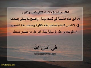 :‫وتفوز‬ ‫الخير‬ ‫لتنال‬ ‫أشياء‬ ‫ةثلةثة‬ ‫منك‬ ‫نطلب‬
1‫إلصلحه‬ ‫ينبغي‬ ‫ما‬ ‫وألصلح‬ ..‫ا‬ً.‫دوم‬ ‫ذهنك‬ ‫في‬ ‫السئلة‬ ‫هذه‬ ‫أبق‬ -
2‫التصميم‬ ‫هذا‬ ‫ولصاحب‬ ‫الفكرة‬ ‫هذه‬ ‫لصاحب‬ ‫الدعاء‬ ‫تنسى‬ ‫ل‬ -
3‫بسببك‬ ‫يهتدي‬ ‫من‬ ‫كل‬ ‫أجر‬ ‫لتنال‬ ‫الرسالة‬ ‫هذه‬ ‫بتمرير‬ ‫قم‬ -
‫ال‬ ‫أما؟ن‬ ‫في‬
tamaioz@hotmail.com
 