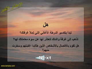 ‫هل‬
‫غرفت ك؟‬ ‫تمل‬ ‫التي‬ ‫الغابني‬ ‫أشرطة‬ ‫بتكسير‬ ‫تبدأ‬
‫لها؟‬ ‫معاملت ك‬ ‫سوء‬ ‫عن‬ ‫لها‬ ‫لتعتذر‬ ‫والدت ك‬ ‫غرفة‬ ‫إلى‬ ‫تذهب‬
‫وسخرت‬ ‫اغتبتهم‬ ‫طالما‬ ‫الذين‬ ‫بالشخاص‬ ‫بالتصال‬ ‫تقوم‬ ‫هل‬
‫منهم؟‬
 