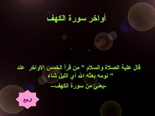 ‫الكهف‬ ‫سورة‬ ‫أواخر‬‫الكهف‬ ‫سورة‬ ‫أواخر‬
‫عند‬ ‫الواخر‬ ‫الخمس‬ ‫قرأ‬ ‫من‬ ” ‫والسل م‬ ‫الصلة‬ ‫علية‬ ‫قال‬‫عند‬ ‫الواخر‬ ‫الخمس‬ ‫قرأ‬ ‫من‬ ” ‫والسل م‬ ‫الصلة‬ ‫علية‬ ‫قال‬
‫شاء‬ ‫الليل‬ ‫أي‬ ‫ال‬ ‫بعثه‬ ‫نومه‬‫شاء‬ ‫الليل‬ ‫أي‬ ‫ال‬ ‫بعثه‬ ‫نومه‬ ””
––‫الكهف‬ ‫سورة‬ ‫من‬ ‫يعني‬‫الكهف‬ ‫سورة‬ ‫من‬ ‫يعني‬--
‫ارجع‬‫ارجع‬
 