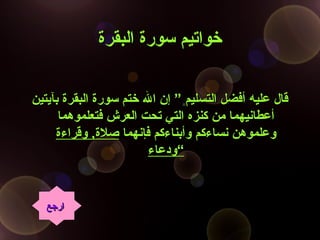 ‫البقرة‬ ‫سورة‬ ‫خواتيم‬‫البقرة‬ ‫سورة‬ ‫خواتيم‬
‫بآيتين‬ ‫البقرة‬ ‫سورة‬ ‫ختم‬ ‫ال‬ ‫إن‬ ” ‫التسليم‬ ‫أفضل‬ ‫عليه‬ ‫قال‬‫بآيتين‬ ‫البقرة‬ ‫سورة‬ ‫ختم‬ ‫ال‬ ‫إن‬ ” ‫التسليم‬ ‫أفضل‬ ‫عليه‬ ‫قال‬
‫فتعلموهما‬ ‫العرش‬ ‫تحت‬ ‫التي‬ ‫كنزه‬ ‫من‬ ‫أعطانيهما‬‫فتعلموهما‬ ‫العرش‬ ‫تحت‬ ‫التي‬ ‫كنزه‬ ‫من‬ ‫أعطانيهما‬
‫فإنهما‬ ‫وأبناءكم‬ ‫نساءكم‬ ‫وعلموهن‬‫فإنهما‬ ‫وأبناءكم‬ ‫نساءكم‬ ‫وعلموهن‬‫صلة‬‫صلة‬,,‫وقراءة‬‫وقراءة‬
‫ودعاء‬‫ودعاء‬““
‫ارجع‬‫ارجع‬
 