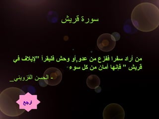 ‫قريش‬ ‫سورة‬
‫في‬ ‫”لليل ف‬ ‫فليقرأ‬ ‫وحش‬ ‫عدو,أو‬ ‫من‬ ‫ففزع‬ ‫سفرا‬ ‫أراد‬ ‫من‬‫في‬ ‫”لليل ف‬ ‫فليقرأ‬ ‫وحش‬ ‫عدو,أو‬ ‫من‬ ‫ففزع‬ ‫سفرا‬ ‫أراد‬ ‫من‬
‫سوء‬ ‫كل‬ ‫من‬ ‫أمان‬ ‫فإنها‬ ” ‫قرليش‬‫سوء‬ ‫كل‬ ‫من‬ ‫أمان‬ ‫فإنها‬ ” ‫قرليش‬
_‫القزويني‬ ‫الحسن‬ -
‫ارجع‬‫ارجع‬
 