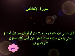 ‫اللخل ص‬ ‫سورة‬‫اللخل ص‬ ‫سورة‬
( ‫أحد‬ ‫ال‬ ‫هو‬ ‫قل‬ )‫قرأ‬ ‫من‬ “:‫وسلم‬ ‫عليه‬ ‫ال‬ ‫صلى‬ ‫قال‬( ‫أحد‬ ‫ال‬ ‫هو‬ ‫قل‬ )‫قرأ‬ ‫من‬ “:‫وسلم‬ ‫عليه‬ ‫ال‬ ‫صلى‬ ‫قال‬
‫المنزل‬ ‫ذلك‬ ‫أهل‬ ‫عن‬ ‫الفقر‬ ‫نفت‬ ‫منزله‬ ‫ليدلخل‬ ‫حتى‬‫المنزل‬ ‫ذلك‬ ‫أهل‬ ‫عن‬ ‫الفقر‬ ‫نفت‬ ‫منزله‬ ‫ليدلخل‬ ‫حتى‬
‫والجيران‬‫والجيران‬ ””
‫ارجع‬‫ارجع‬
 