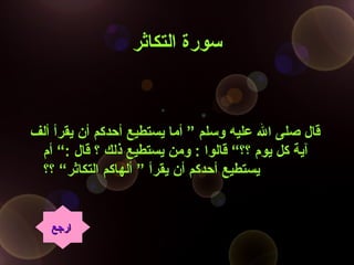 ‫التكاثر‬ ‫سورة‬‫التكاثر‬ ‫سورة‬
‫ألف‬ ‫يقرأ‬ ‫أن‬ ‫أحدكم‬ ‫يستطيع‬ ‫أما‬ ” ‫وسلم‬ ‫عليه‬ ‫ال‬ ‫صلى‬ ‫قال‬‫ألف‬ ‫يقرأ‬ ‫أن‬ ‫أحدكم‬ ‫يستطيع‬ ‫أما‬ ” ‫وسلم‬ ‫عليه‬ ‫ال‬ ‫صلى‬ ‫قال‬
‫أم‬ “: ‫قال‬ ‫؟‬ ‫ذلك‬ ‫يستطيع‬ ‫ومن‬ : ‫قالوا‬ “‫؟؟‬ ‫يوم‬ ‫كل‬ ‫آية‬‫أم‬ “: ‫قال‬ ‫؟‬ ‫ذلك‬ ‫يستطيع‬ ‫ومن‬ : ‫قالوا‬ “‫؟؟‬ ‫يوم‬ ‫كل‬ ‫آية‬
‫؟؟‬ “‫التكاثر‬ ‫ألهاكم‬ ” ‫يقرأ‬ ‫أن‬ ‫أحدكم‬ ‫يستطيع‬‫؟؟‬ “‫التكاثر‬ ‫ألهاكم‬ ” ‫يقرأ‬ ‫أن‬ ‫أحدكم‬ ‫يستطيع‬
‫ارجع‬‫ارجع‬
 