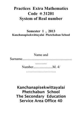 Practices Extra Mathematics
Code ค 31201
System of Real number
Semester 1 , 2013
Kanchanapisekwittayalai Phetchabun School
Name and
Surname.........................................................
.............
Number......................M. 4/
……………………..
Kanchanapisekwittayalai
Phetchabun School
The Secondary Education
Service Area Office 40
 