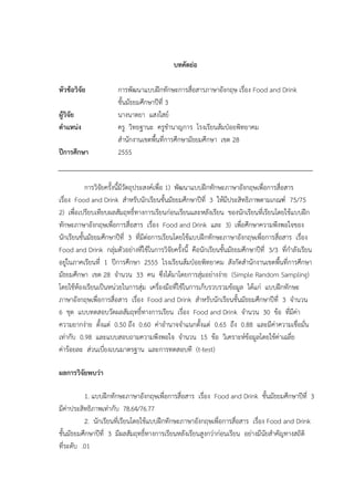 บทคัึϸ่อ
หัวข้อวิจัย การพัฒนาแบบฝึกทักษะการสื่อสารภาษาอังกฤษ เรื่อง Food and Drink
ชั้นมัธยมศึกษาปีที่ 3
ผู้วิจัย นางนาตยา แสงใสย์
ตำแหน่ง ครู วิทยฐานะ ครูชานาญการ โรงเรียนส้มป่อยพิทยาคม
สานักงานเขตพื้นที่การศึกษามัธยมศึกษา เขต 28
ปีกำรศึกษำ 2555
การวิจัยครั้งนี้มีวัตถุประสงค์เพื่อ 1) พัฒนาแบบฝึกทักษะภาษาอังกฤษเพื่อการสื่อสาร
เรื่อง Food and Drink สาหรับนักเรียนชั้นมัธยมศึกษาปีที่ 3 ให้มีประสิทธิภาพตามเกณฑ์ 75/75
2) เพื่อเปรียบเทียบผลสัมฤทธิ์ทางการเรียนก่อนเรียนและหลังเรียน ของนักเรียนที่เรียนโดยใช้แบบฝึก
ทักษะภาษาอังกฤษเพื่อการสื่อสาร เรื่อง Food and Drink และ 3) เพื่อศึกษาความพึงพอใจของ
นักเรียนชั้นมัธยมศึกษาปีที่ 3 ที่มีต่อการเรียนโดยใช้แบบฝึกทักษะภาษาอังกฤษเพื่อการสื่อสาร เรื่อง
Food and Drink กลุ่มตัวอย่างที่ใช้ในการวิจัยครั้งนี้ คือนักเรียนชั้นมัธยมศึกษาปีที่ 3/3 ที่กาลังเรียน
อยู่ในภาคเรียนที่ 1 ปีการศึกษา 2555 โรงเรียนส้มป่อยพิทยาคม สังกัดสานักงานเขตพื้นที่การศึกษา
มัธยมศึกษา เขต 28 จานวน 33 คน ซึ่งได้มาโดยการสุ่มอย่างง่าย (Simple Random Sampling)
โดยใช้ห้องเรียนเป็นหน่วยในการสุ่ม เครื่องมือที่ใช้ในการเก็บรวบรวมข้อมูล ได้แก่ แบบฝึกทักษะ
ภาษาอังกฤษเพื่อการสื่อสาร เรื่อง Food and Drink สาหรับนักเรียนชั้นมัธยมศึกษาปีที่ 3 จานวน
6 ชุด แบบทดสอบวัดผลสัมฤทธิ์ทางการเรียน เรื่อง Food and Drink จานวน 30 ข้อ ที่มีค่า
ความยากง่าย ตั้งแต่ 0.50 ถึง 0.60 ค่าอานาจจาแนกตั้งแต่ 0.65 ถึง 0.88 และมีค่าความเชื่อมั่น
เท่ากับ 0.98 และแบบสอบถามความพึงพอใจ จานวน 15 ข้อ วิเคราะห์ข้อมูลโดยใช้ค่าเฉลี่ย
ค่าร้อยละ ส่วนเบี่ยงเบนมาตรฐาน และการทดสอบที (t-test)
ผลกำรวิจัยพบว่ำ
1. แบบฝึกทักษะภาษาอังกฤษเพื่อการสื่อสาร เรื่อง Food and Drink ชั้นมัธยมศึกษาปีที่ 3
มีค่าประสิทธิภาพเท่ากับ 78.64/76.77
2. นักเรียนที่เรียนโดยใช้แบบฝึกทักษะภาษาอังกฤษเพื่อการสื่อสาร เรื่อง Food and Drink
ชั้นมัธยมศึกษาปีที่ 3 มีผลสัมฤทธิ์ทางการเรียนหลังเรียนสูงกว่าก่อนเรียน อย่างมีนัยสาคัญทางสถิติ
ที่ระดับ .01
 
