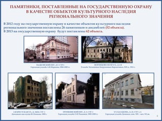 4
ПАМЯТНИКИ, ПОСТАВЛЕННЫЕ НА ГОСУДАРСТВЕННУЮ ОХРАНУ
В КАЧЕСТВЕ ОБЪЕКТОВ КУЛЬТУРНОГО НАСЛЕДИЯ
РЕГИОНАЛЬНОГО ЗНАЧЕНИЯ
В 2012 году на государственную охрану в качестве объектов культурного наследия
регионального значения поставлены 26 памятников и ансамблей (52 объекта).
В 2013 на государственную охрану будут поставлены 62 объекта.
2-Я БРЕСТСКАЯ УЛ., Д. 19/18, СТР. 1
Доходный дом купца В.Е.Быкова, 1909 г.
ВАДКОВСКИЙ ПЕР., Д.7, СТР.1
Городская усадьба А.В.Маркина, 1904-1905 гг.
ВОРОНЦОВО ПОЛЕ УЛ., Д. 6-8
Усадьба Латышевых-Бахрушиных-Бардыгиных, XIX в., 1911 г.
ЕРОПКИНСКИЙ ПЕР., Д. 3, СТР. 1
Городская усадьба О.Н.Чижовой, 1905-1909 гг.
УЛ. КАЗАКОВА, Д. 23, СТР. 1, 4
Городская усадьба Деминых, кон. XIX – нач. ХХ вв.
 