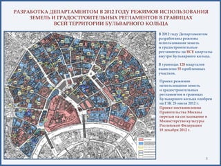 РАЗРАБОТКА ДЕПАРТАМЕНТОМ В 2012 ГОДУ РЕЖИМОВ ИСПОЛЬЗОВАНИЯ
ЗЕМЕЛЬ И ГРАДОСТРОИТЕЛЬНЫХ РЕГЛАМЕНТОВ В ГРАНИЦАХ
ВСЕЙ ТЕРРИТОРИИ БУЛЬВАРНОГО КОЛЬЦА
В 2012 году Департаментом
разработаны режимы
использования земель
и градостроительные
регламенты на ВСЕ кварталы
внутри Бульварного кольца.
8
В границах 128 кварталов
выявлено 55 проблемных
участков.
Проект режимов
использования земель
и градостроительных
регламентов в границах
Бульварного кольца одобрен
на ГЗК 25 июля 2012 г.
Проект постановления
Правительства Москвы
передан на согласование в
Министерство культуры
Российской Федерации
18 декабря 2012 г.
 