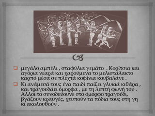  μεγάλο αμπέλι , σταφύλια γεμάτο . Κορίτσια και
αγόρια νεαρά και χαρούμενα το μελιστάλακτο
καρπό μέσα σε πλεχτά κοφίνια κουβαλάνε .
 Κι ανάμεσά τους ένα παιδί παίζει γλυκιά κιθάρα ,
και τραγουδάει όμορφα , με τη λεπτή φωνή του .
Άλλοι το συνοδεύουνε στο όμορφο τραγούδι,
βγάζουν κραυγές, χτυπούν τα πόδια τους στη γη
κι ακολουθούν .
 