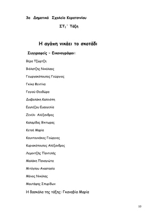 10
3o Δηµοτικό Σχολείο Κερατσινίου
ΣΤ1΄ Τάξη
Η αγάπη νικάει το σκοτάδι
Συγγραφείς – Εικονογράφοι:
Βέρα Τζώρτζη
Βιόλατζης Νικόλαος
Γεωργακόπουλος Γεώργιος
Γκίκα Φεντίνα
Γογιού Θεοδώρα
Διαβολάκη Καλλιόπη
Εγγλέζου Ευαγγελία
Ζενέλι Αλέξανδρος
Καλαµίδας Βίκτωρας
Κετσέ Μαρία
Κουντουνάκος Γεώργιος
Κυριακόπουλος Αλέξανδρος
Λεµοντζής Παντελής
Μαλάκη Παναγιώτα
Μιτόγλου Αναστασία
Μόνος Νικόλας
Μουτάφης Σπυρίδων
H δασκάλα της τάξης: Γκαναβία Μαρία
 