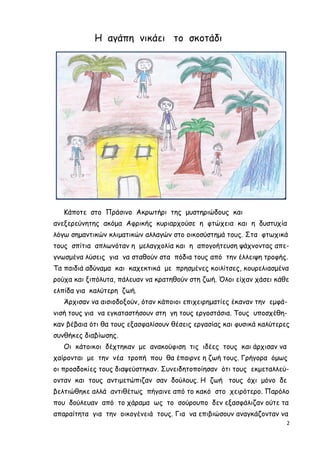 2
Η αγάπη νικάει το σκοτάδι
Κάποτε στο Πράσινο Ακρωτήρι της µυστηριώδους και
ανεξερεύνητης ακόµα Αφρικής κυριαρχούσε η φτώχεια και η δυστυχία
λόγω σηµαντικών κλιµατικών αλλαγών στο οικοσύστηµά τους. Στα φτωχικά
τους σπίτια απλωνόταν η µελαγχολία και η απογοήτευση ψάχνοντας απε-
γνωσµένα λύσεις για να σταθούν στα πόδια τους από την έλλειψη τροφής.
Τα παιδιά αδύναµα και καχεκτικά µε πρησµένες κοιλίτσες, κουρελιασµένα
ρούχα και ξιπόλυτα, πάλευαν να κρατηθούν στη ζωή. Όλοι είχαν χάσει κάθε
ελπίδα για καλύτερη ζωή.
Άρχισαν να αισιοδοξούν, όταν κάποιοι επιχειρηµατίες έκαναν την εµφά-
νισή τους για να εγκαταστήσουν στη γη τους εργοστάσια. Τους υποσχέθη-
καν βέβαια ότι θα τους εξασφαλίσουν θέσεις εργασίας και φυσικά καλύτερες
συνθήκες διαβίωσης.
Οι κάτοικοι δέχτηκαν µε ανακούφιση τις ιδέες τους και άρχισαν να
χαίρονται µε την νέα τροπή που θα έπαιρνε η ζωή τους. Γρήγορα όµως
οι προσδοκίες τους διαψεύστηκαν. Συνειδητοποίησαν ότι τους εκµεταλλεύ-
ονταν και τους αντιµετώπιζαν σαν δούλους. Η ζωή τους όχι µόνο δε
βελτιώθηκε αλλά αντιθέτως πήγαινε από το κακό στο χειρότερο. Παρόλο
που δούλευαν από το χάραµα ως το σούρουπο δεν εξασφάλιζαν ούτε τα
απαραίτητα για την οικογένειά τους. Για να επιβιώσουν αναγκάζονταν να
 