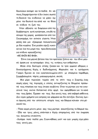 3
δουλεύουν σκληρά και τα παιδιά. Αν κά-
ποιος διαµαρτύρονταν ή δεν έκανε σωστά
τη δουλειά του κινδύνευε να χάσει όχι
µόνο την δουλειά του αλλά και να θέσει
σε κίνδυνο τη ζωή του.
Ήταν αδύνατο να διαφύγουν από την
δυσβάσταχτη αυτή κατάσταση, επειδή τα
σύνορα της χώρας φυλάσσονταν από τον
Σουγκαµάµα, τον ανίκητο γίγαντα. Ήταν
ψηλός όσο µια εξαώροφη πολυκατοικία,
µε δύο κεφάλια. Ένα µεγάλο γύριζε κυκλι-
κά και ένα πιο µικρό που προειδοποιούσε
για κίνδυνο κραυγάζοντας:
«ΦΙ ΦΑΪΝ ΦΟ ΦΑΒ».
Έπινε ένα µαγικό βότανο που τον κρατούσε ξύπνιο και του έδινε µαγι-
κή όραση για να καταγράφει όλες τις κινήσεις των ανθρώπων.
Μέσα στην δυστυχία επίσης ζούσαν και τα τρία ορφανά αδέρφια, ο
δεκατριάχρονος Κερίµ, ο δωδεκάχρονος Μορουάνε και η εφτάχρονη
Γιασµίν. Έµεναν σε ένα εγκαταλελειµµένο σπίτι µε σπασµένα παράθυρα,
ξεχαρβαλωµένη πόρτα, µισογκρεµισµένη σκεπή.
Μια µέρα περνούσε τυχαία από το σπίτι τους ο Σοφιλέµ, ένας
σοφός γέρος της περιοχής, ο οποίος αντικρίζοντας τα θλιµµένα πρόσω-
πά τους πλησίασε και τους έπιασε κουβέντα. Όταν τα ρώτησε για την οικο-
γένειά τους εκείνα διστακτικά στην αρχή του αφηγήθηκαν για το κακό
που τους βρήκε. Έχασαν και τους δυο γονείς τους από σοβαρή ασθένεια.
Δεν είχαν χρήµατα για γιατρούς και φάρµακα και δεν άντεξαν. Εκείνος έµει-
νε άφωνος από την απίστευτη ιστορία τους και δάκρυα κύλισαν στα µά-
γουλά του.
- Πόσο καιρό µένετε µόνοι σας; τους ρώτησε σκουπίζοντας τα δάκρυά του.
- Εδώ και τρεις µήνες, απάντησε ο Κερίµ απορηµένος από την έκφραση
του άγνωστου επισκέπτη.
-Λυπάµαι πολύ παιδιά µου. Συγκινήθηκα, γιατί και εγώ µικρός είχα χάσει
τους γονείς µου.
 