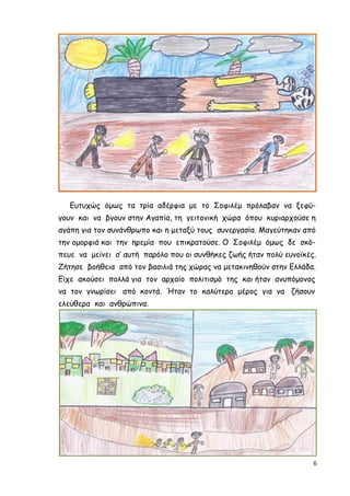 6
Ευτυχώς όµως τα τρία αδέρφια µε το Σοφιλέµ πρόλαβαν να ξεφύ-
γουν και να βγουν στην Αγαπία, τη γειτονική χώρα όπου κυριαρχούσε η
αγάπη για τον συνάνθρωπο και η µεταξύ τους συνεργασία. Μαγεύτηκαν από
την οµορφιά και την ηρεµία που επικρατούσε. Ο Σοφιλέµ όµως δε σκό-
πευε να µείνει σ’ αυτή παρόλο που οι συνθήκες ζωής ήταν πολύ ευνοϊκές.
Ζήτησε βοήθεια από τον βασιλιά της χώρας να µετακινηθούν στην Ελλάδα.
Είχε ακούσει πολλά για τον αρχαίο πολιτισµό της και ήταν ανυπόµονος
να τον γνωρίσει από κοντά. Ήταν το καλύτερο µέρος για να ζήσουν
ελεύθερα και ανθρώπινα.
 