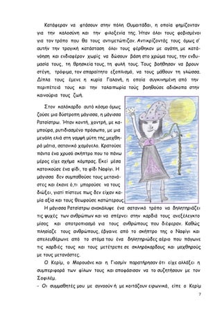 7
Κατάφεραν να φτάσουν στην πόλη Θυµαιτάδαι, η οποία φηµίζονταν
για την καλοσύνη και την φιλοξενία της. Ήταν όλοι τους φοβισµένοι
για τον τρόπο που θα τους αντιµετώπιζαν. Αντικρίζοντάς τους όµως σ’
αυτήν την τραγική κατάσταση όλοι τους φέρθηκαν µε αγάπη, µε κατά-
νόηση και ενδιαφέρον χωρίς να δώσουν βάση στο χρώµα τους, την ενδυ-
µασία τους, τη θρησκεία τους, τη φυλή τους. Τους βοήθησαν να βρουν
στέγη, τρόφιµα, τον απαραίτητο εξοπλισµό, να τους µάθουν τη γλώσσα.
Δίπλα τους έµενε η κυρία Γαλανή, η οποία συγκινηµένη από την
περιπέτειά τους και την ταλαιπωρία τούς βοηθούσε αδιάκοπα στην
καινούρια τους ζωή.
Στον καλόκαρδο αυτό κόσµο όµως
ζούσε µια δύστροπη µάγισσα, η µάγισσα
Ρατσίστρω. Ήταν κοντή, χοντρή, µε κα-
µπούρα, ρυτιδιασµένο πρόσωπο, µε µια
µεγάλη ελιά στη γαµψή µύτη της,µοχθη-
ρά µάτια, σατανικό χαµόγελο. Κρατούσε
πάντα ένα χρυσό σκήπτρο που το πάνω
µέρος είχε σχήµα κόµπρας. Εκεί µέσα
κατοικούσε ένα φίδι, το φίδι Ναφίγι. Η
µάγισσα δεν συµπαθούσε τους µετανά-
στες και έκανε ό,τι µπορούσε να τους
διώξει, γιατί πίστευε πως δεν είχαν κα-
µία αξία και τους θεωρούσε κατώτερους.
Η µάγισσα Ρατσίστρω ανακάλυψε ένα σατανικό τρόπο να δηλητηριάζει
τις ψυχές των ανθρώπων και να σπέρνει στην καρδιά τους ανεξέλεγκτο
µίσος και αποτροπιασµό για τους ανθρώπους που διέφεραν. Καθώς
πλησίαζε τους ανθρώπους, έβγαινε από το σκήπτρο της ο Ναφίγι και
απελευθέρωνε από το στόµα του ένα δηλητηριώδες αέριο που πάγωνε
τις καρδιές τους και τους µετέτρεπε σε σκληρόκαρδους και µοχθηρούς
µε τους µετανάστες.
Ο Κερίµ, ο Μορουάνε και η Γιασµίν παρατήρησαν ότι είχε αλλάξει η
συµπεριφορά των φίλων τους και αποφάσισαν να το συζητήσουν µε τον
Σοφιλέµ.
- Οι συµµαθητές µου µε αγνοούν ή µε κοιτάζουν ειρωνικά, είπε ο Κερίµ
 