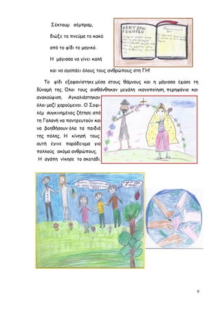 9
Σέκτουµ σέµπραµ,
διώξε το πνεύµα το κακό
από το φίδι το µαγικό.
Η µάγισσα να γίνει καλή
και να αγαπάει όλους τους ανθρώπους στη ΓΗ!
Το φίδι εξαφανίστηκε µέσα στους θάµνους και η µάγισσα έχασε τη
δύναµή της. Όλοι τους αισθάνθηκαν µεγάλη ικανοποίηση, περηφάνια και
ανακούφιση. Αγκαλιάστηκαν
όλοι µαζί χαρούµενοι. Ο Σοφι-
λέµ συγκινηµένος ζήτησε από
τη Γαλανή να παντρευτούν και
να βοηθήσουν όλα τα παιδιά
της πόλης. Η κίνησή τους
αυτή έγινε παράδειγµα για
πολλούς ακόµα ανθρώπους.
Η αγάπη νίκησε το σκοτάδι.
 