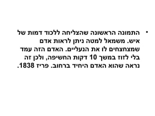 •‫של‬ ‫דמות‬ ‫ללכוד‬ ‫שהצליחה‬ ‫הראשונה‬ ‫התמונה‬
‫אדם‬ ‫לראות‬ ‫ניתן‬ ‫למטה‬ ‫משמאל‬ .‫איש‬
‫עמד‬ ‫הזה‬ ‫האדם‬ .‫הנעליים‬ ‫את‬ ‫לו‬ ‫שמצחצחים‬
‫במשך‬ ‫לזוז‬ ‫בלי‬10‫זה‬ ‫ולכן‬ ,‫החשיפה‬ ‫דקות‬
‫פריז‬ .‫ברחוב‬ ‫היחיד‬ ‫האדם‬ ‫שהוא‬ ‫נראה‬1838.
 