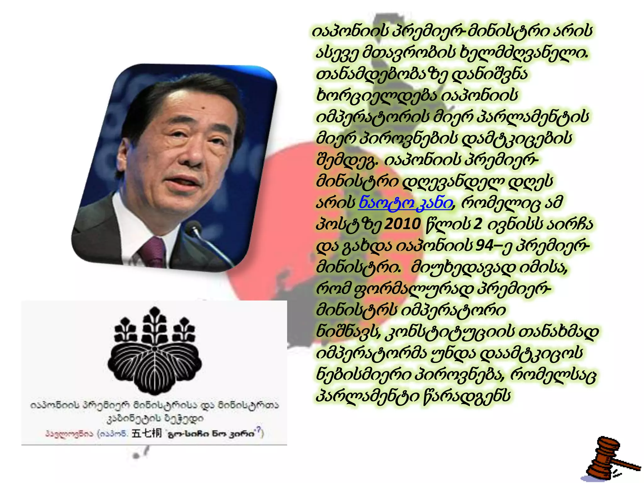 იაპონიის პრემიერ-მინისტრი არის
ასევე მთავრობის ხელმძღვანელი.
თანამდებობაზე დანიშვნა
ხორციელდება იაპონიის
იმპერატორის მიერ პარლამენტის
მიერ პიროვნების დამტკიცების
შემდეგ. იაპონიის პრემიერ-
მინისტრი დღევანდელ დღეს
არის ნაოტო კანი, რომელიც ამ
პოსტზე 2010 წლის 2 ივნისს აირჩა
და გახდა იაპონიის 94–ე პრემიერ-
მინისტრი. მიუხედავად იმისა,
რომ ფორმალურად პრემიერ-
მინისტრს იმპერატორი
ნიშნავს, კონსტიტუციის თანახმად
იმპერატორმა უნდა დაამტკიცოს
ნებისმიერი პიროვნება, რომელსაც
პარლამენტი წარადგენს
 