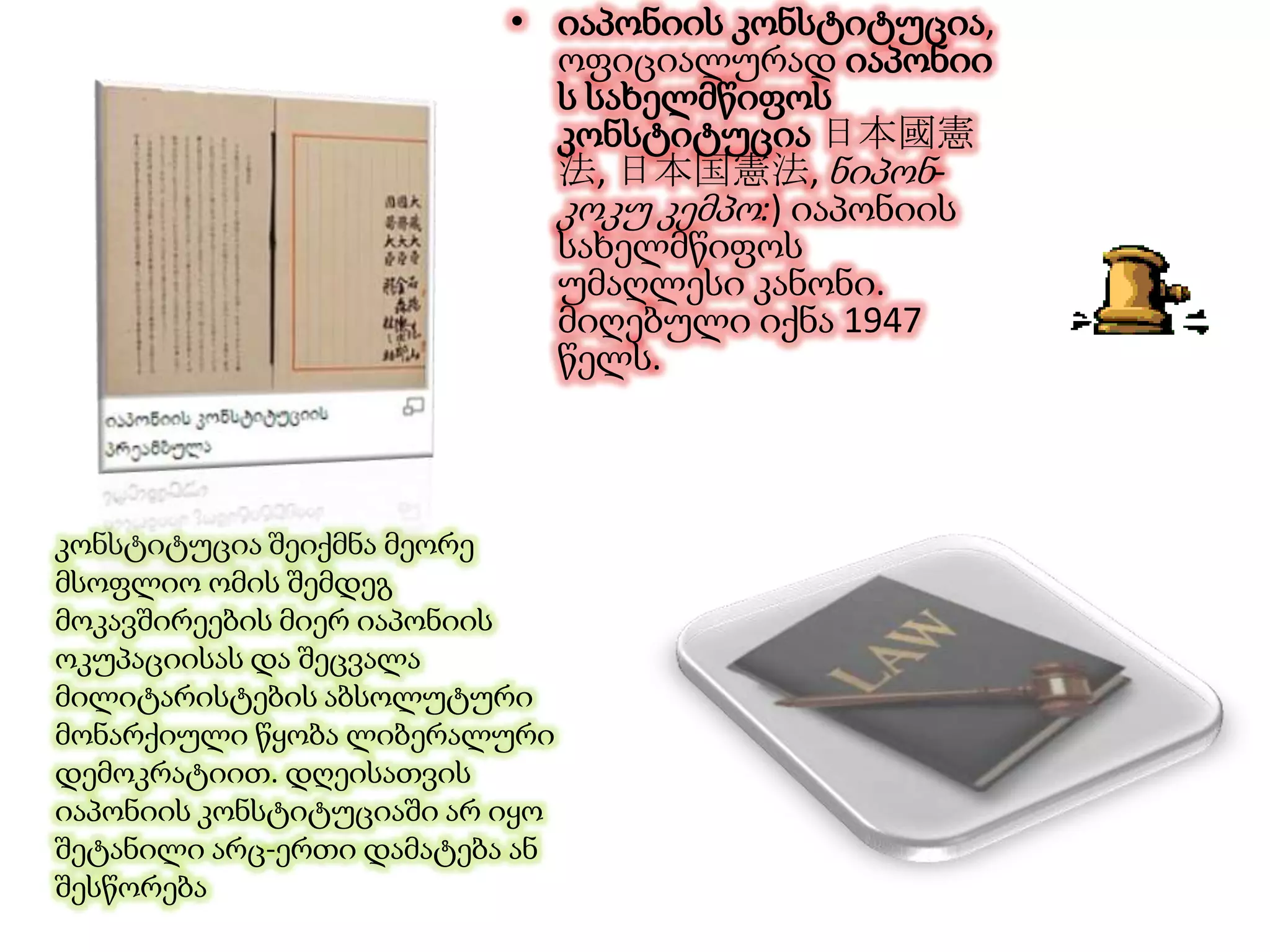 • იაპონიის კონსტიტუცია,
ოფიციალურად იაპონიი
ს სახელმწიფოს
კონსტიტუცია 日本國憲
法, 日本国憲法, ნიპონ-
კოკუ კემპო:) იაპონიის
სახელმწიფოს
უმაღლესი კანონი.
მიღებული იქნა 1947
წელს.
კონსტიტუცია შეიქმნა მეორე
მსოფლიო ომის შემდეგ
მოკავშირეების მიერ იაპონიის
ოკუპაციისას და შეცვალა
მილიტარისტების აბსოლუტური
მონარქიული წყობა ლიბერალური
დემოკრატიით. დღეისათვის
იაპონიის კონსტიტუციაში არ იყო
შეტანილი არც-ერთი დამატება ან
შესწორება
 