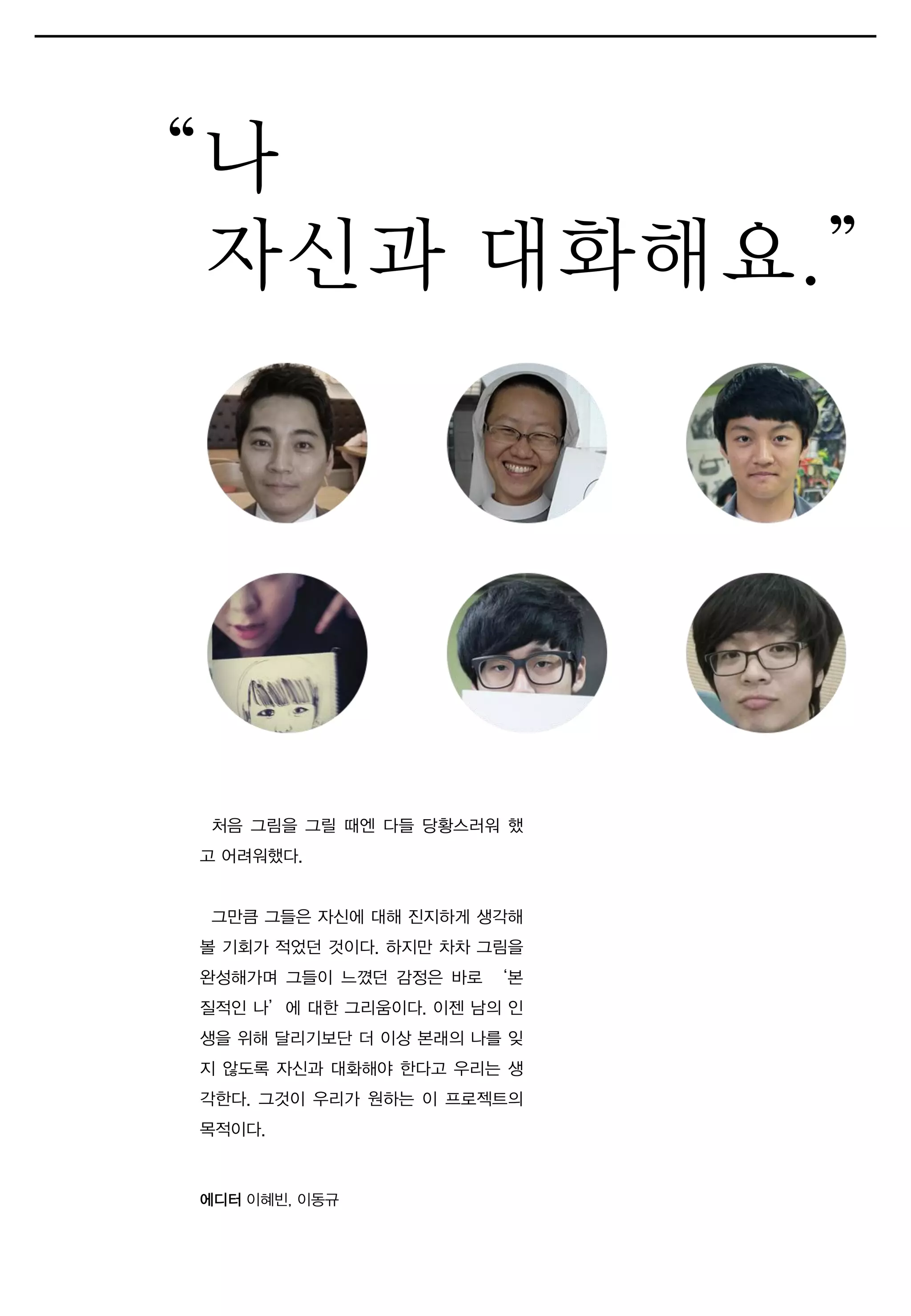처음 그림을 그릴 때엔 다들 당황스러워 했
고 어려워했다.
그만큼 그들은 자신에 대해 진지하게 생각해
볼 기회가 적었던 것이다. 하지만 차차 그림을
완성해가며 그들이 느꼈던 감정은 바로 ‘본
질적인 나’에 대한 그리움이다. 이젠 남의 인
생을 위해 달리기보단 더 이상 본래의 나를 잊
지 않도록 자신과 대화해야 한다고 우리는 생
각한다. 그것이 우리가 원하는 이 프로젝트의
목적이다.
“나
자신과 대화해요.”
에디터 이혜빈, 이동규
 