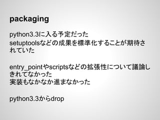 packaging
python3.3に入る予定だった
setuptoolsなどの成果を標準化することが期待さ
れていた
entry_pointやscriptsなどの拡張性について議論し
きれてなかった
実装もなかなか進まなかった
python3.3からdrop
 
