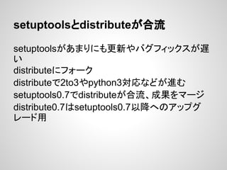 setuptoolsとdistributeが合流
setuptoolsがあまりにも更新やバグフィックスが遅
い
distributeにフォーク
distributeで2to3やpython3対応などが進む
setuptools0.7でdistributeが合流、成果をマージ
distribute0.7はsetuptools0.7以降へのアップグ
レード用
 