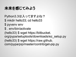未来を感じてみよう
Python3.3は入ってますよね？
$ mkdir hello33; cd hello33
$ pyvenv env
$ . env/bin/activate
(hello33) $ wget https://bitbucket.
org/pypa/setuptools/downloads/ez_setup.py
(hello33) $ wget https://raw.github.
com/pypa/pip/master/contrib/get-pip.py
 