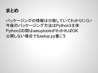 まとめ
パッケージングの情報は分散していてわかりにくい
今後のパッケージング方法はPython3主体
Python2の間はsetuptoolsがわかればOK
公開しない場合でもsetup.py書こう
 