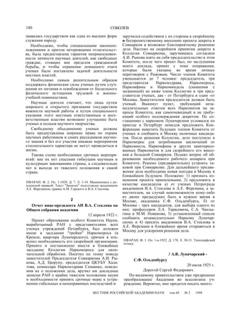 180 СОБОЛЕВ
знавалась государством как одна из высших форм
служения народу.
Необходимо, чтобы специальными законопо-
ложениями и притом нетерпящими отлагательст-
ва, была предоставлена гарантия неприкосновен-
ности личности научных деятелей, как свободных
граждан, стоящих вне пределов гражданской
борьбы, и чтобы охранение домашнего очага
ученых было поставлено задачей деятельности
местных властей.
Необходимо самым решительным образом
поддержать физические силы ученых путем улуч-
шения их питания и освобождения от бесцельного
физического истощения трудовой и военно-
учебной повинностями.
Научные деятели считают, что лишь путем
широкого и открытого признания государством
важности научной работы и путем специального
указания этого местным ответственным и неот-
ветственным властям возможно улучшение быта
ученых и подъем научного творчества.
Свободному объединению ученых должны
быть предоставлены широкие права по охране
научных работников и самих рассадников научно-
го знания и без его участия никакие мероприятия
стеснительного характера не могут проводиться в
жизнь.
Такова схема необходимых срочных меропри-
ятий: вне их нет спасения гибнущим научным и
культурным завоеваниям страны, а следовательно
нет и выхода из тяжелого положения и самой
стране.
ПФАРАН. Ф. 2. Оп. 1-1920. Д. 7. Л. 1-14. Машинопись с ру-
кописной правкой. Текст "Записки" подготовлен академиком
А.Е. Ферсманом, правка A.M. Горького и В.А. Стеклова.
2
Отчет вице-президента АН В.А. Стеклова на
Общем собрании академии
12 апреля 1922 г.
Проект образования особого Комитета Науки,
выработанный РАН с представителями всех
ученых учреждений Петербурга, был доложен
мною в заседании "тройки" Наркомпроса (в
Кремле, квартира Луначарского), причем я изъ-
яснил необходимость его скорейшей организации.
Принято и постановлено внести в ближайшее
заседание Коллегии Наркомпроса для окон-
чательной обработки. Посетил по этому поводу
заместителей Председателя Совнаркома А.И. Ры-
кова, А.Д. Цюрупу, председателя ЦКУБУ Хала-
това, комиссара Наркомздрава Семашко, осведо-
мив их о положении дела, вручил им докладные
записки РАН о крайне тяжелом положении науки
и необходимости принять срочные меры к устра-
нению гибельных и непоправимых последствий и
заручился содействием с их стороны к скорейшему
и беспрепятственному внесению проекта декрета в
Совнарком и возможно благоприятному решению
дела. Настоял на скорейшем принятии декрета в
Коллегии Совнаркома, заручившись согласием
А.И. Рыкова взять на себя председательство в этом
Комитете, после чего проект был, по заслушании
моего доклада, принят с теми поправками,
которые были указаны во время личных
переговоров с Рыковым. Число членов Комитета
уменьшается до 7 человек: председатель, три
представителя Наркомздрава, Наркомпроса,
Наркомфина и Наркоминдела (сношения с
заграницей) не ниже члена Коллегии и три пред-
ставителя ученых, два - от Петербурга и один -от
Москвы. Заместителем председателя должен быть
ученый. Выкинут пункт, требующий неза-
медлительных ответов всех Наркоматов на за-
просы Комитета, как самоочевидный и не требу-
ющий особого подтверждения декретом. По со-
глашению с наркомом Луначарским условился по
приезде в Петербург немедля предложить Кон-
ференции наметить будущих членов Комитета от
ученых и сообщить в Москву наличных кандида-
тов. После решения Коллегии, дело поступило в
Наркомпрос для затребования заключений от
Наркомюста, Наркомфина и других заинтересо-
ванных Наркоматов и для скорейшего его внесе-
ния в большой Совнарком. Поднял вопрос об об-
разовании необходимого рабочего аппарата при
Комитете. Решено (предварительно) устроить та-
ковой при Совнаркоме. Для дальнейшего продви-
жения дела необходима новая поездка в Москву в
ближайшем будущем. Положено: 1) признать из-
менения проекта приемлемыми, 2) предложить в
качестве кандидатов а) от ученых Петрограда
академиков В.А. Стеклова и А.Е. Ферсмана, а за-
местителем, на случай невозможности кому-либо
из двоих предыдущих быть в нужное время в
Москве, академика С.Ф. Ольденбурга, б) от
Москвы - трех кандидатов, для выбора одного из
них: профессоров Л.А. Тарасевича, С.А. Чаплы-
гина и М.М. Новикова, 3) установленный список
сообщить незамедлительно Наркому Луначар-
скому и 4) просить академиков В.А. Стеклова и
А.Е. Ферсмана в ближайшее время отправиться в
Москву для ускорения решения дела.
ПФАРАН. Ф. 1. Оп. 1-а-1922. Д. 170. Л. 30-31. Типографский
оттиск.
3 А.В. Луначарский -
С.Ф. Ольденбургу
20 июля 1925 г.
Дорогой Сергей Федорович.
По-видимому правительством уже предрешено
преобразование Академии во всесоюзное уч-
реждение. Вероятно, мне придется писать много-
ВЕСТНИК РОССИЙСКОЙ АКАДЕМИИ НАУК том 68 № 2 1998
 