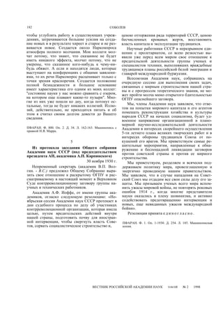 182 СОБОЛЕВ
чтобы углублять работу в существующих учреж-
дениях, затрачиваются большие усилия на созда-
ние новых и в результате хиреет и старое и не раз-
вивается новое. Создается около Наркомпроса
атмосфера полного молчания. Мои коллеги мол-
чат потому, что знают, что сказанное не будет
иметь никакого эффекта, молчат потому, что не
уверены, что сказанное кого-нибудь к чему-ни-
будь обяжет. А если и находятся люди, которые
выступают на конференциях с общими заявлени-
ями, то их речи Наркомпрос расценивает только с
точки зрения красноречия. Создается положение
полной безнадежности и большое основание
имеет характеристика его одним из моих коллег:
"состояние науки у нас можно сравнить с озером,
на котором еще плавают какие-то пузыри". Мно-
гие из них уже пошли ко дну, когда потонут ос-
тальные, тогда не будет никаких иллюзий. Иллю-
зий, действительно, не приходится питать и об
этом я считал своим долгом довести до Вашего
сведения.
ПФАРАН. Ф. 800. Оп. 2. Д. 34. Л. 162-163. Машинопись с
правкой Н.Я. Марра.
5
Из протокола заседания Общего собрания
Академии наук СССР (под председательством
президента АН, академика А.П. Карпинского)
30 ноября 1930 г.
Непременный секретарь (академик В.П. Вол-
гин. - B.C.) предложил Общему Собранию выра-
зить свое отношение к раскрытому ОГПУ и рас-
сматриваемому в настоящий момент в Верховном
Суде контрреволюционному заговору группы на-
учных и технических работников.
Академик А.Ф. Иоффе, от имени группы ака-
демиков, огласил следующую резолюцию: «Но-
ябрьская сессия Академии наук СССР протекает в
дни судебного процесса по делу об участниках
контрреволюционной организации, которая имела
целью, путем вредительских действий внутри
нашей страны, подготовить почву для иностран-
ной интервенции, чтобы свергнуть власть Сове-
тов, сорвать социалистическое строительство и,
ценою отторжения ряда территорий СССР, ценою
бесчисленных кровавых жертв, восстановить
власть капитала и эксплуатации трудящихся.
Научные работники СССР в неразрывном еди-
нении с пролетариатом, со всею резкостью вы-
явили уже перед всем миром свое отношение к
предательской деятельности группы ученых и
специалистов техники, выполнявших враждебные
трудящимся планы российской белой эмиграции и
главарей международной буржуазии.
Всесоюзная Академия наук, собравшись на
очередную сессию для выполнения своих задач,
связанных с мирным строительством нашей стра-
ны и с прогрессом теоретического знания, не мо-
жет пройти молча мимо открытого бдительностью
ОГПУ опаснейшего заговора.
Мы, члены Академии наук заявляем, что отве-
том на попытки мирового капитала и его агентов
помешать реконструкции хозяйства и культуры
народов СССР на началах социализма, будет уд-
военное напряжение организационной и плано-
мерной научно-исследовательской деятельности
Академии в интересах скорейшего осуществления
5-ти летнего плана великих творческих работ и в
интересах обороны трудящихся Союза от по-
кушений его врагов. Мы приветствуем самые ре-
шительные мероприятия, направленные к обна-
ружению и беспощадной ликвидации заговоров
против советской страны и против ее мирного
строительства.
Мы приветствуем, разделяем и всячески под-
держиваем политику мира, провозглашенную и
энергично проводимую нашим правительством.
Мы заявляем, что в случае нападения на Совет-
ский Союз мы отдадим все свои силы делу его за-
щиты. Мы призываем ученых всего мира вспом-
нить ужасы мировой войны, не повторять роковых
ошибок 1914 г., когда многие представители
науки оказались в плену шовинизма, и активно
содействовать предотвращению интервенции и
новых, еще невиданных ужасов международной
бойни».
Резолюция принята е д и н о г л а с н о .
ПФАРАН. Ф. 1. Оп. 1-1930. Д. 254. Л. 185. Машинописная
копия.
ВЕСТНИК РОССИЙСКОЙ АКАДЕМИИ НАУК ТОМ 68 № 2 1998
 