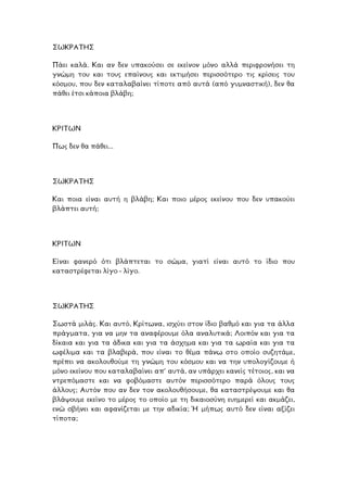 ΣΩΚΡΑΤΗΣ
Πάει καλά. Και αν δεν υπακούσει σε εκείνον µόνο αλλά περιφρονήσει τη
νώµη του και τους επαίνους και εκτιµήσει περισσότερο τις κρίσεις του
σµου, που δεν καταλαβαίνει τίποτε από αυτά (από γυµναστική), δεν θα
ι κάποια βλάβη;
γ
κό
πάθει έτσ
ΡΙΤΩΝ
θει...
Κ
Πως δεν θα πά
ΣΩΚΡΑΤΗΣ
αι ποια είναι αυτή η βλάβη; Και ποιο µέρος εκείνου που δεν υπακούει
υτή;
Κ
βλάπτει α
ΚΡΙΤΩΝ
ίναι φανερό ότι βλάπτεται το σώµα, γιατί είναι αυτό το ίδιο που
ι λίγο - λίγο.
Ε
καταστρέφετα
ΣΩΚΡΑΤΗΣ
Σωστά µιλάς. Και αυτό, Κρίτωνα, ισχύει στον ίδιο βαθµό και για τα άλλα
πράγµατα, για να µην τα αναφέρουµε όλα αναλυτικά; Λοιπόν και για τα
δίκαια και για τα άδικα και για τα άσχηµα και για τα ωραία και για τα
ωφέλιµα και τα βλαβερά, που είναι το θέµα πάνω στο οποίο συζητάµε,
πρέπει να ακολουθούµε τη γνώµη του κόσµου και να την υπολογίζουµε ή
µόνο εκείνου που καταλαβαίνει απ’ αυτά, αν υπάρχει κανείς τέτοιος, και να
ντρεπόµαστε και να φοβόµαστε αυτόν περισσότερο παρά όλους τους
άλλους; Αυτόν που αν δεν τον ακολουθήσουµε, θα καταστρέψουµε και θα
λάψουµε εκείνο το µέρος το οποίο µε τη δικαιοσύνη ευηµερεί και ακµάζει,
ώ σβήνει και αφανίζεται µε την αδικία; Ή µήπως αυτό δεν είναι αξίζει
ίποτα;
β
εν
τ
 