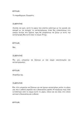ΚΡΙΤΩΝ
µαι, Σωκράτη.Το παραδέχο
ΣΩΚΡΑΤΗΣ
Λοιπόν, αν εµείς, αυτό το µέρος που γίνεται καλύτερο µε τα υγιεινά, και
οσηρό µε τα νοσηρά, το καταστρέψουµε όταν δεν υπακούσουµε στη
νώµη αυτών που ξέρουν, άρα θα µπορέσουµε να ζούµε µε αυτή την
φή; Και αυτό είναι το σώµα. Ή όχι;
ν
γ
καταστρο
ΩΝΡΙΤΚ
Ναι.
ΣΩΚΡΑΤΗΣ
ες µου, µπορούµε να ζήσουµε µε ένα σώµα κακοποιηµένο και
µµένο;
Π
καταστρα
ΡΙΤΩΝΚ
Ασφαλώς όχι.
ΣΩΚΡΑΤΗΣ
Και τότε µπορούµε να ζήσουµε και να έχουµε καταστρέψει εκείνο το µέρος
ας που η αδικία µαραίνει και η δικαιοσύνη ωφελεί; Ή νοµίζουµε πως είναι
τελέστερο από το σώµα αυτό το µέρος, όποιο και αν είναι, στο οποίο
δικαιοσύνη και η αδικία;
µ
ευ
κατοικεί η
ΚΡΙΤΩΝ
 