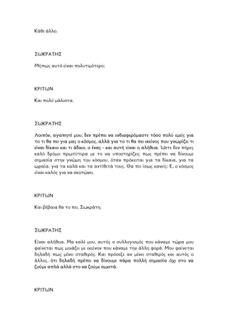 Κάθε άλλο.
ΩΚΡΑΤΗΣ
υτό είναι πολυτιµότερο;
Σ
Μήπως α
ΡΙΤΩΝ
ιστα.
Κ
Και πολύ µάλ
ΣΩΚΡΑΤΗΣ
Λοιπόν, αγαπητέ µου, δεν πρέπει να ενδιαφερόµαστε τόσο πολύ εµείς για
το τι θα πει για µας ο κόσµος, αλλά για το τι θα πει εκείνος που γνωρίζει τι
είναι δίκαιο και τι άδικο, ο ένας - και αυτή είναι η αλήθεια. Ώστε δεν πήρες
καλό δρόµο πρωτύτερα µε το να υποστηρίζεις πως πρέπει να δίνουµε
ηµασία στην γνώµη του κόσµου, όταν πρόκειται για τα δίκαια, για τα
ραία, για τα καλά και τα αντίθετά τους. Θα πει ίσως κανείς: Ε, ο κόσµος
ς για να σκοτώνει.
σ
ω
είναι καλό
ΡΙΤΩΝ
το πει, Σωκράτη.
Κ
Και βέβαια θα
ΣΩΚΡΑΤΗΣ
Είναι αλήθεια. Μα καλέ µου, αυτός ο συλλογισµός που κάναµε τώρα µου
φαίνεται πως µοιάζει µε εκείνον που κάναµε την άλλη φορά. Μου φαίνεται
ηλαδή πως µένει σταθερός. Και πρόσεξε αν µένει σταθερός και αυτός ο
λλος, ότι δηλαδή πρέπει να δίνουµε πάρα πολλή σηµασία όχι στο να
ά αλλά στο να ζούµε σωστά.
δ
ά
ζούµε απλ
ΚΡΙΤΩΝ
 