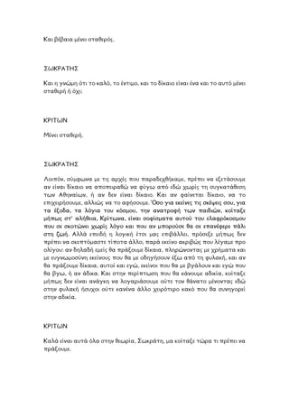 Και βέβαια µένει σταθερός.
ΣΩΚΡΑΤΗΣ
αι η γνώµη ότι το καλό, το έντιµο, και το δίκαιο είναι ένα και το αυτό µένει
όχι;
Κ
σταθερή ή
ΡΙΤΩΝ
.
Κ
Μένει σταθερή
ΣΩΚΡΑΤΗΣ
Λοιπόν, σύµφωνα µε τις αρχές που παραδεχθήκαµε, πρέπει να εξετάσουµε
αν είναι δίκαιο να αποπειραθώ να φύγω από εδώ χωρίς τη συγκατάθεση
των Αθηναίων, ή αν δεν είναι δίκαιο. Και αν φαίνεται δίκαιο, να το
επιχειρήσουµε, αλλιώς να το αφήσουµε. Όσο για εκείνες τις σκέψεις σου, για
τα έξοδα, τα λόγια του κόσµου, την ανατροφή των παιδιών, κοίταξε
µήπως στ’ αλήθεια, Κρίτωνα, είναι σοφίσµατα αυτού του ελαφρόκοσµου
που σε σκοτώνει χωρίς λόγο και που αν µπορούσε θα σε επανέφερε πάλι
στη ζωή. Αλλά επειδή η λογική έτσι µας επιβάλλει, πρόσεξε µήπως δεν
πρέπει να σκεπτόµαστε τίποτα άλλο, παρά εκείνο ακριβώς που λέγαµε προ
ολίγου: αν δηλαδή εµείς θα πράξουµε δίκαια, πληρώνοντας µε χρήµατα και
µε ευγνωµοσύνη εκείνους που θα µε οδηγήσουν έξω από τη φυλακή, και αν
θα πράξουµε δίκαια, αυτοί και εγώ, εκείνοι που θα µε βγάλουν και εγώ που
θα βγω, ή αν άδικα. Και στην περίπτωση που θα κάνουµε αδικία, κοίταξε
ήπως δεν είναι ανάγκη να λογαριάσουµε ούτε τον θάνατο µένοντας εδώ
την φυλακή ήσυχοι ούτε κανένα άλλο χειρότερο κακό που θα συνηγορεί
ία.
µ
σ
στην αδικ
ΚΡΙΤΩΝ
αλά είναι αυτά όλα στην θεωρία, Σωκράτη, µα κοίταξε τώρα τι πρέπει να
ράξουµε.
Κ
π
 